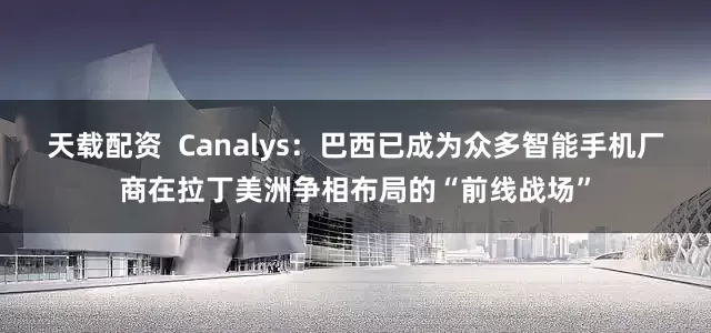 天载配资  Canalys：巴西已成为众多智能手机厂商在拉丁美洲争相布局的“前线战场”