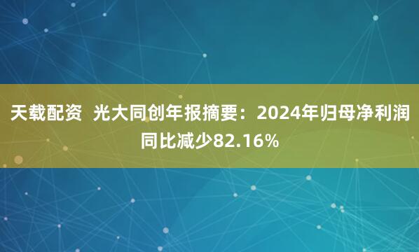 天载配资  光大同创年报摘要：2024年归母净利润同比减少82.16%