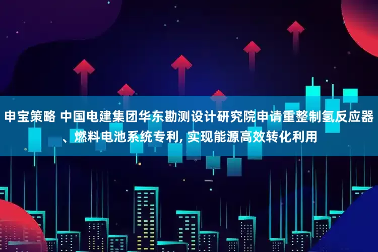 申宝策略 中国电建集团华东勘测设计研究院申请重整制氢反应器、燃料电池系统专利, 实现能源高效转化利用