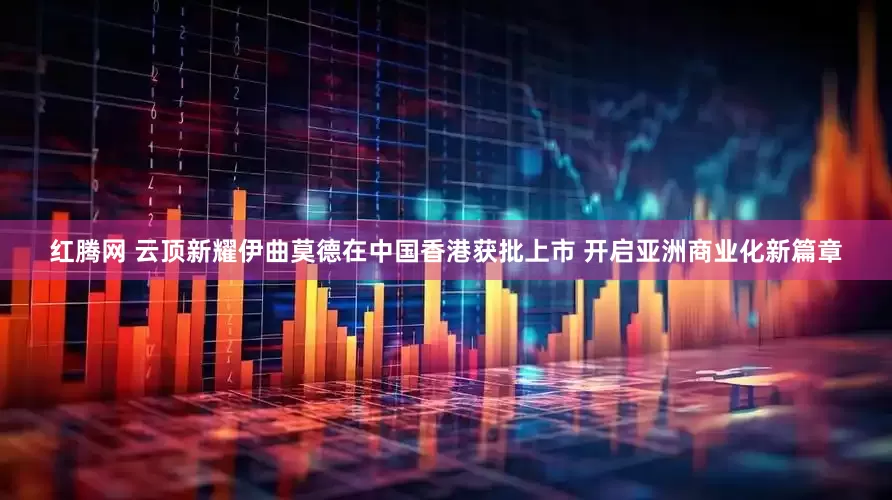 红腾网 云顶新耀伊曲莫德在中国香港获批上市 开启亚洲商业化新篇章