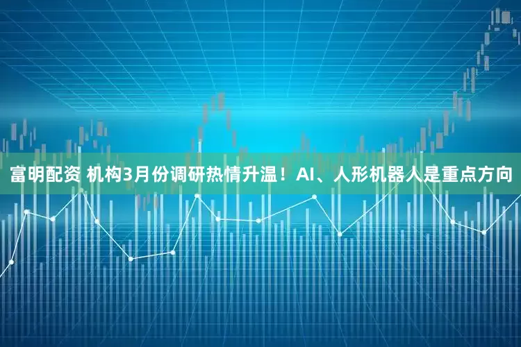 富明配资 机构3月份调研热情升温！AI、人形机器人是重点方向