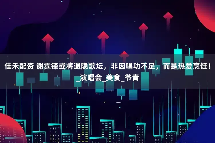 佳禾配资 谢霆锋或将退隐歌坛，非因唱功不足，而是热爱烹饪！_演唱会_美食_爷青