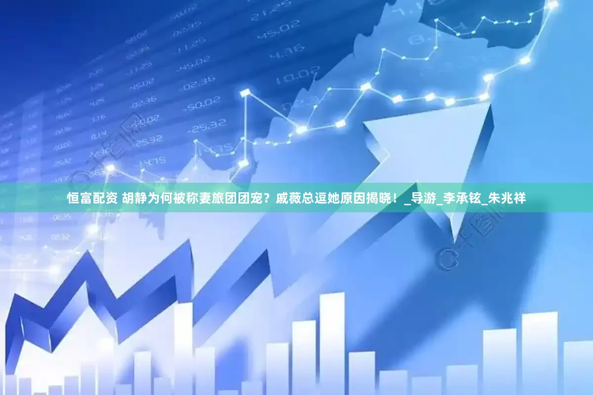 恒富配资 胡静为何被称妻旅团团宠？戚薇总逗她原因揭晓！_导游_李承铉_朱兆祥