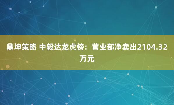 鼎坤策略 中毅达龙虎榜：营业部净卖出2104.32万元