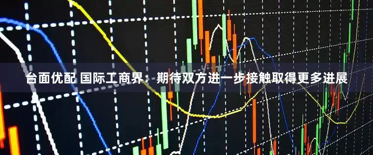 台面优配 国际工商界：期待双方进一步接触取得更多进展