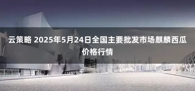 云策略 2025年5月24日全国主要批发市场麒麟西瓜价格行情
