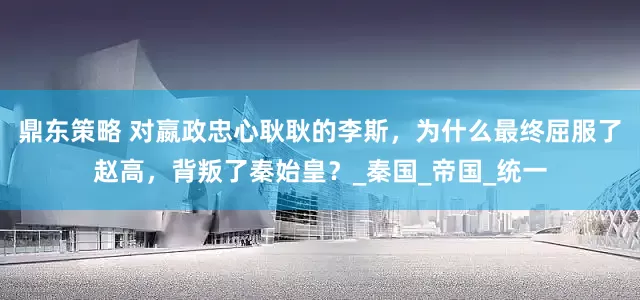 鼎东策略 对嬴政忠心耿耿的李斯，为什么最终屈服了赵高，背叛了秦始皇？_秦国_帝国_统一