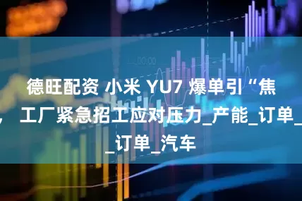 德旺配资 小米 YU7 爆单引“焦虑”， 工厂紧急招工应对压力_产能_订单_汽车