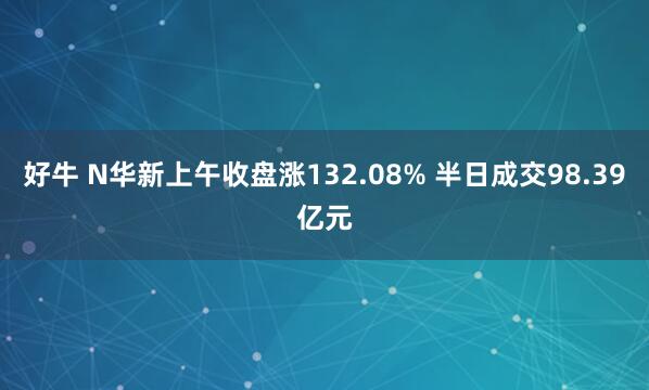 好牛 N华新上午收盘涨132.08% 半日成交98.39亿元