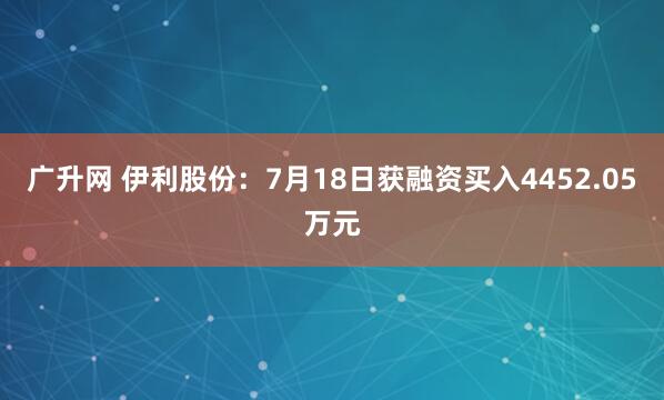 广升网 伊利股份：7月18日获融资买入4452.05万元