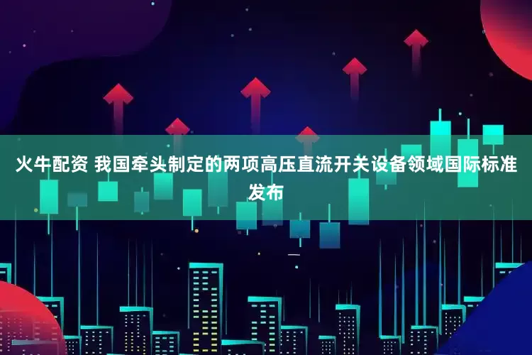 火牛配资 我国牵头制定的两项高压直流开关设备领域国际标准发布