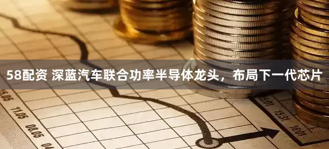 58配资 深蓝汽车联合功率半导体龙头，布局下一代芯片