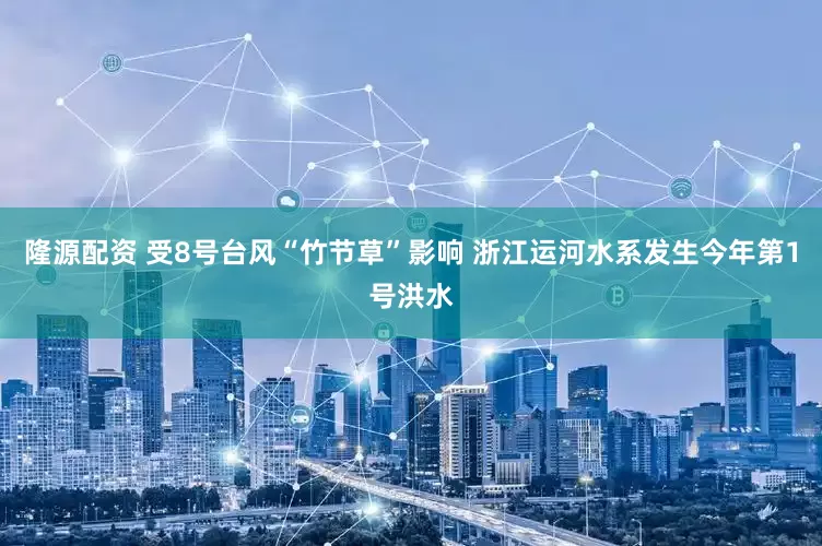 隆源配资 受8号台风“竹节草”影响 浙江运河水系发生今年第1号洪水