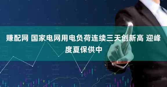 赚配网 国家电网用电负荷连续三天创新高 迎峰度夏保供中