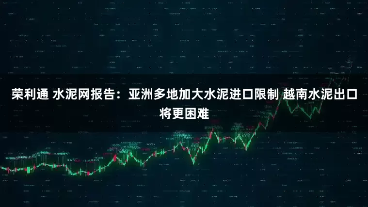 荣利通 水泥网报告：亚洲多地加大水泥进口限制 越南水泥出口将更困难