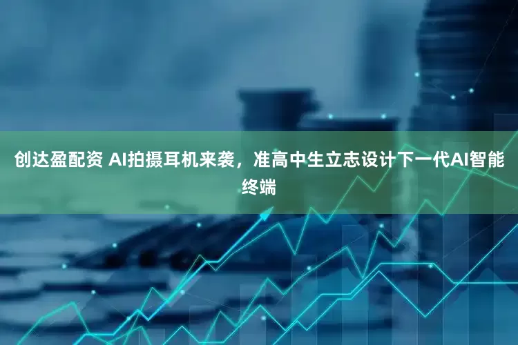 创达盈配资 AI拍摄耳机来袭，准高中生立志设计下一代AI智能终端
