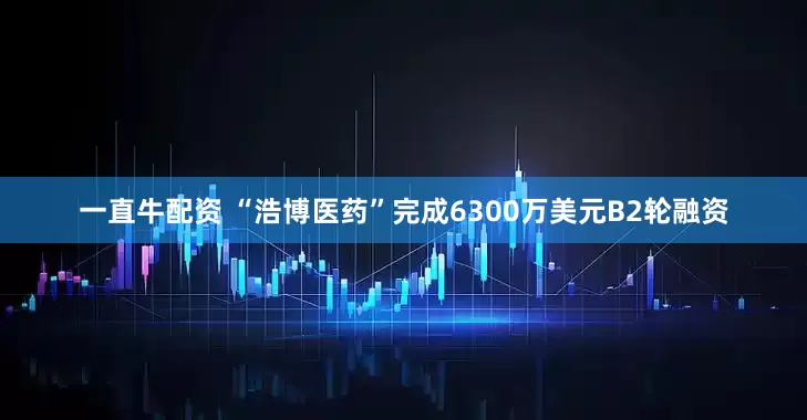 一直牛配资 “浩博医药”完成6300万美元B2轮融资