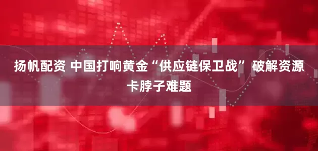 扬帆配资 中国打响黄金“供应链保卫战” 破解资源卡脖子难题