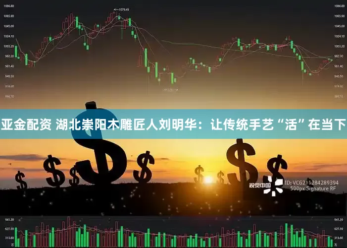 亚金配资 湖北崇阳木雕匠人刘明华:让传统手艺“活”在当下