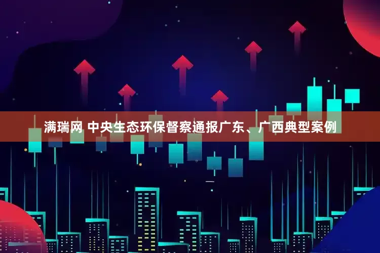 满瑞网 中央生态环保督察通报广东、广西典型案例