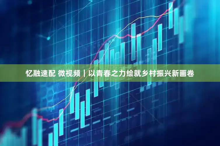 忆融速配 微视频｜以青春之力绘就乡村振兴新画卷