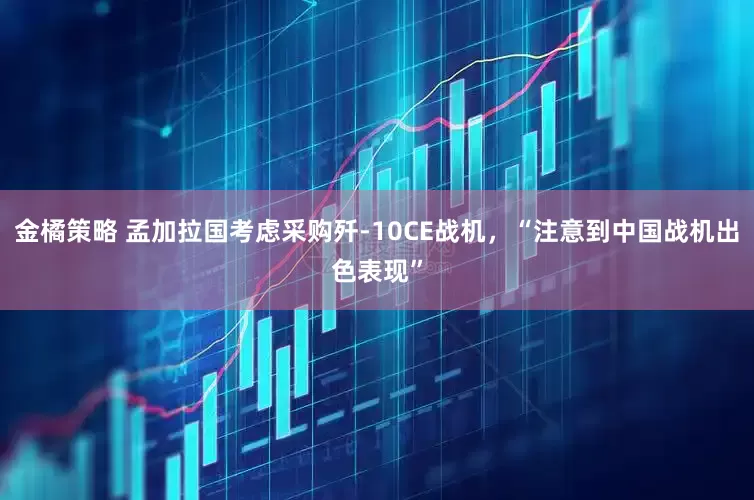 金橘策略 孟加拉国考虑采购歼-10CE战机，“注意到中国战机出色表现”