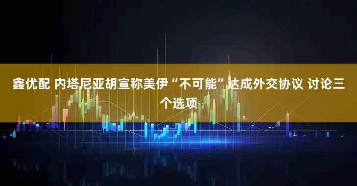 鑫优配 内塔尼亚胡宣称美伊“不可能”达成外交协议 讨论三个选项